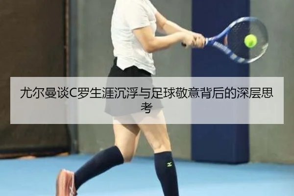 尤尔曼谈C罗生涯沉浮与足球敬意背后的深层思考
